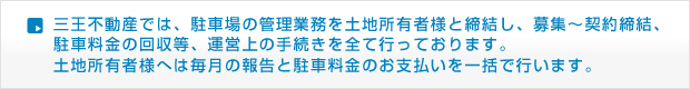 三王不動産では、駐車場の管理業務を土地所有者様と締結し、募集〜契約締結、駐車料金の回収等、運営上の手続きを全て行っております。 土地所有者様へは毎月の報告と駐車料金のお支払いを一括で行います。